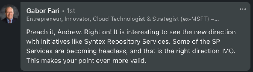 Gabor: 'Preach it, Andrew. Right on! It is interesting to see the new direction with initiatives like Syntex Repository Services. Some of the SP Services are becoming headless, and that is the right direction IMO. This makes your point even more valid.'