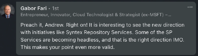 Gabor: 'Preach it, Andrew. Right on! It is interesting to see the new direction with initiatives like Syntex Repository Services. Some of the SP Services are becoming headless, and that is the right direction IMO. This makes your point even more valid.'