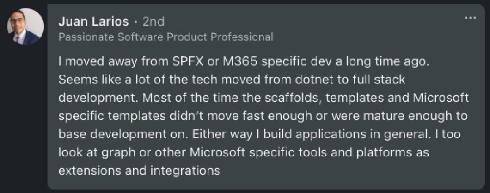 Juan: 'I moved away from SPFx or M365 specific dev a long time ago. Seems like a lot of the tech moved from dotnet to full stack development. Most of the time the scaffolds, templates and Microsoft specific templates didn’t move fast enough or were mature enough to base development on. Either way I build applications in general. I too look at graph or other Microsoft specific tools and platforms as extensions and integrations.'